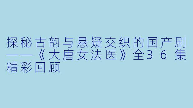 探秘古韵与悬疑交织的国产剧——《大唐女法医》全36集精彩回顾