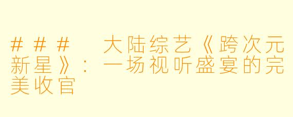 ### 大陆综艺《跨次元新星》：一场视听盛宴的完美收官
