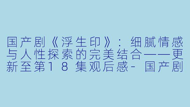 国产剧《浮生印》：细腻情感与人性探索的完美结合——更新至第18集观后感-国产剧，浮生印，更新至18集