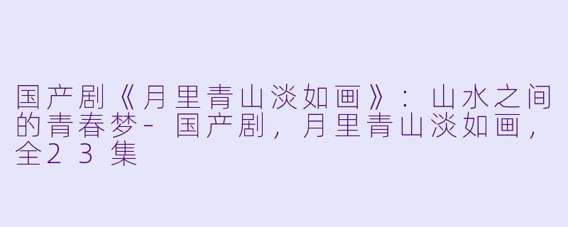 国产剧《月里青山淡如画》：山水之间的青春梦-国产剧，月里青山淡如画，全23集