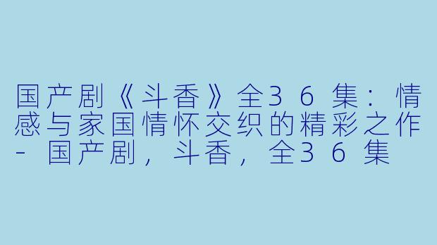 国产剧《斗香》全36集：情感与家国情怀交织的精彩之作-国产剧，斗香，全36集
