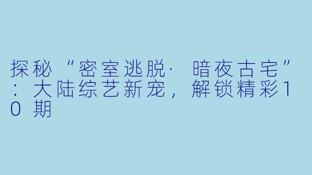 探秘“密室逃脱·暗夜古宅”：大陆综艺新宠，解锁精彩10期