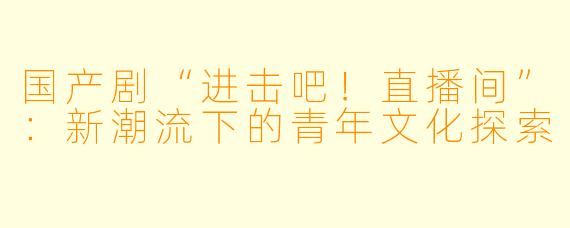 国产剧“进击吧！直播间”：新潮流下的青年文化探索