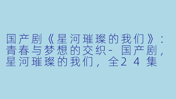 国产剧《星河璀璨的我们》：青春与梦想的交织-国产剧，星河璀璨的我们，全24集