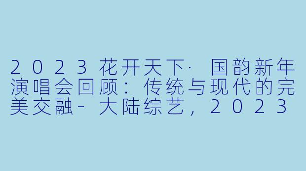 2023花开天下·国韵新年演唱会回顾：传统与现代的完美交融-大陆综艺，2023花开天下·国韵新年演唱会，全1期