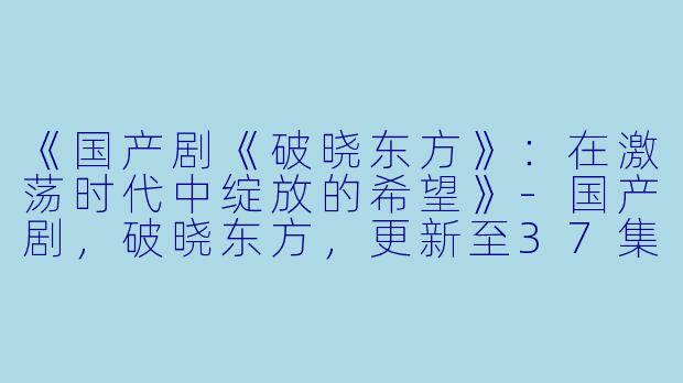 《国产剧《破晓东方》：在激荡时代中绽放的希望》-国产剧，破晓东方，更新至37集