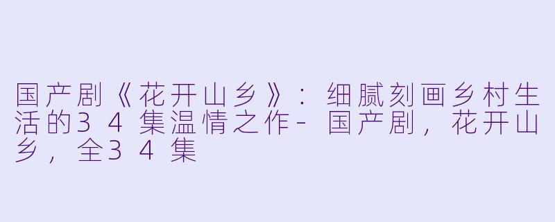 国产剧《花开山乡》:细腻刻画乡村生活的34集温情之作
