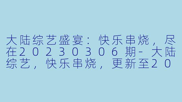 大陆综艺盛宴：快乐串烧，尽在20230306期-大陆综艺，快乐串烧，更新至20230306期