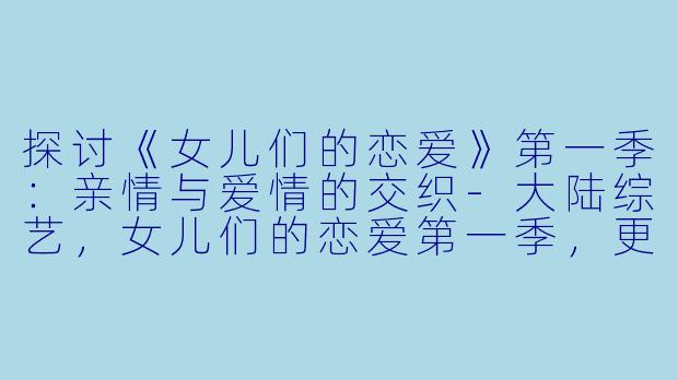 探讨《女儿们的恋爱》第一季：亲情与爱情的交织-大陆综艺，女儿们的恋爱第一季，更新至第20190430期完结