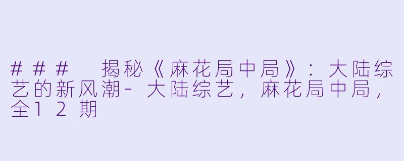 ### 揭秘《麻花局中局》：大陆综艺的新风潮-大陆综艺，麻花局中局，全12期