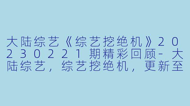 大陆综艺《综艺挖绝机》20230221期精彩回顾-大陆综艺，综艺挖绝机，更新至20230221期