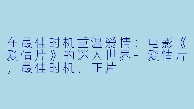 在最佳时机重温爱情：电影《爱情片》的迷人世界-爱情片，最佳时机，正片