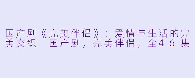 国产剧《完美伴侣》：爱情与生活的完美交织-国产剧，完美伴侣，全46集