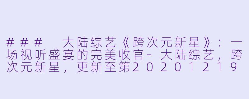 ### 大陆综艺《跨次元新星》：一场视听盛宴的完美收官-大陆综艺，跨次元新星，更新至第20201219(下)期完结