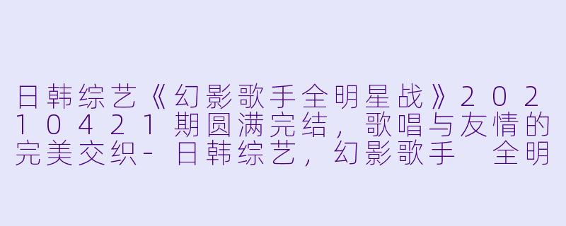日韩综艺《幻影歌手全明星战》20210421期圆满完结，歌唱与友情的完美交织-日韩综艺，幻影歌手 全明星战，更新至第20210421期完结