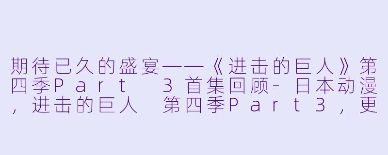 期待已久的盛宴——《进击的巨人》第四季Part 3首集回顾-日本动漫，进击的巨人 第四季Part3，更新至01集