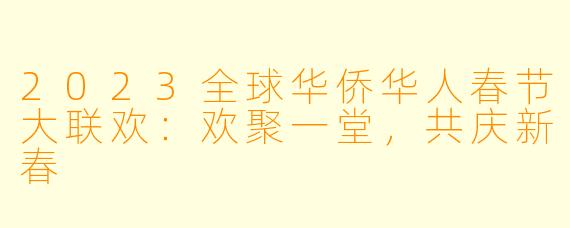 2023全球华侨华人春节大联欢:欢聚一堂,共庆新春