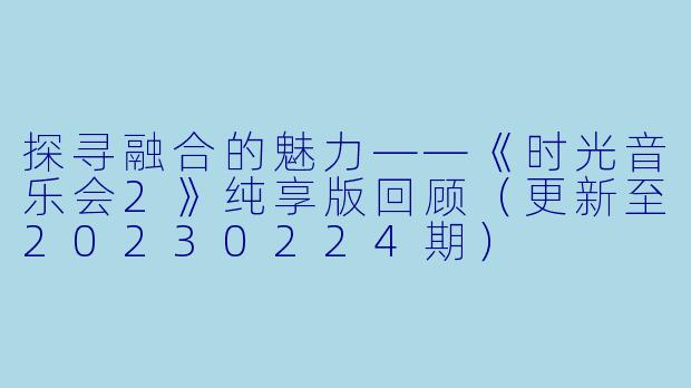 探寻融合的魅力——《时光音乐会2》纯享版回顾(更新至20230224期)