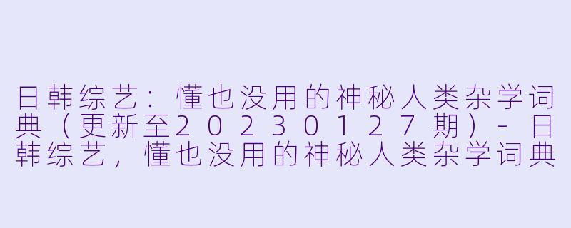 日韩综艺：懂也没用的神秘人类杂学词典（更新至20230127期）-日韩综艺，懂也没用的神秘人类杂学词典，更新至20230127期