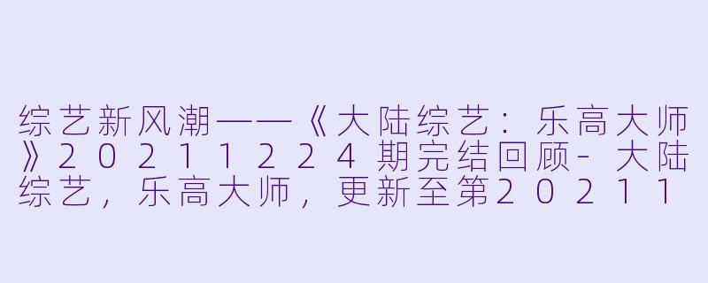 综艺新风潮——《大陆综艺：乐高大师》20211224期完结回顾-大陆综艺，乐高大师，更新至第20211224期完结