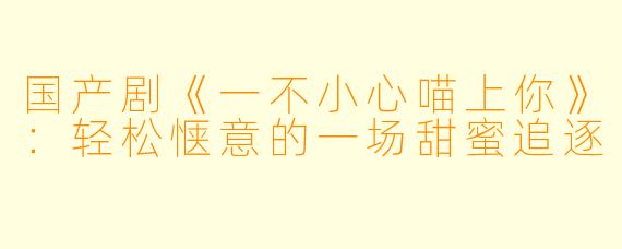 国产剧《一不小心喵上你》：轻松惬意的一场甜蜜追逐