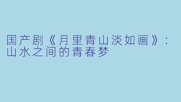 国产剧《月里青山淡如画》：山水之间的青春梦