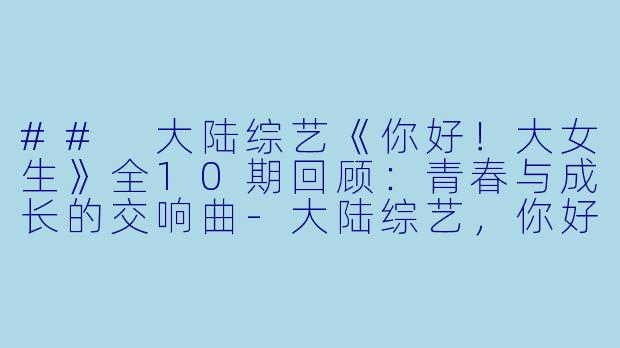 ## 大陆综艺《你好！大女生》全10期回顾：青春与成长的交响曲-大陆综艺，你好！大女生，全10期