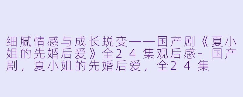 细腻情感与成长蜕变——国产剧《夏小姐的先婚后爱》全24集观后感-国产剧，夏小姐的先婚后爱，全24集