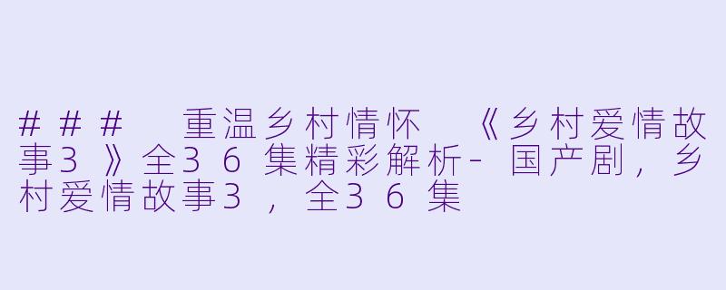 ### 重温乡村情怀 《乡村爱情故事3》全36集精彩解析-国产剧，乡村爱情故事3，全36集
