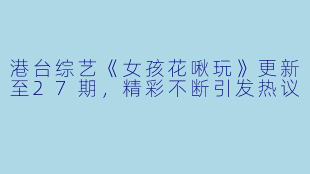 港台综艺《女孩花啾玩》更新至27期，精彩不断引发热议