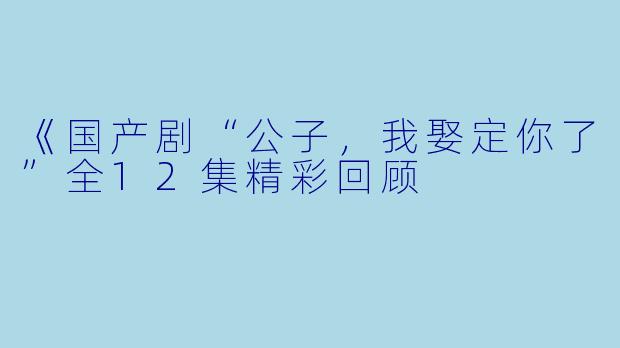 《国产剧“公子，我娶定你了”全12集精彩回顾