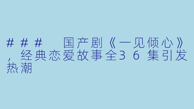 ### 国产剧《一见倾心》，经典恋爱故事全36集引发热潮