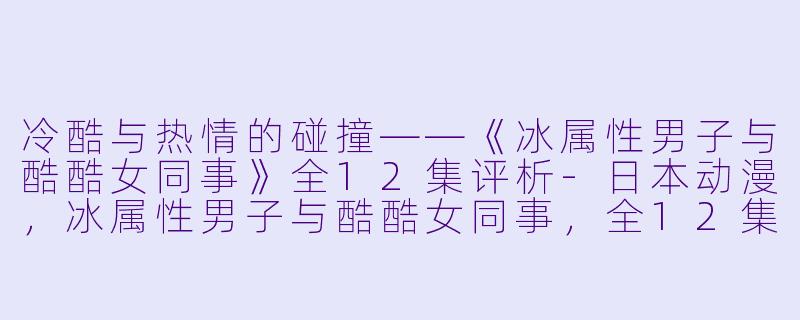 冷酷与热情的碰撞——《冰属性男子与酷酷女同事》全12集评析-日本动漫，冰属性男子与酷酷女同事，全12集