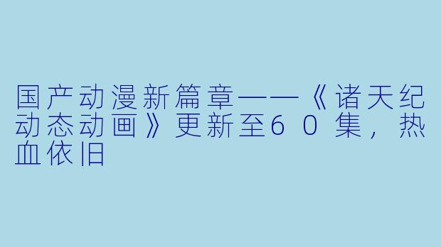 国产动漫新篇章——《诸天纪动态动画》更新至60集,热血依旧