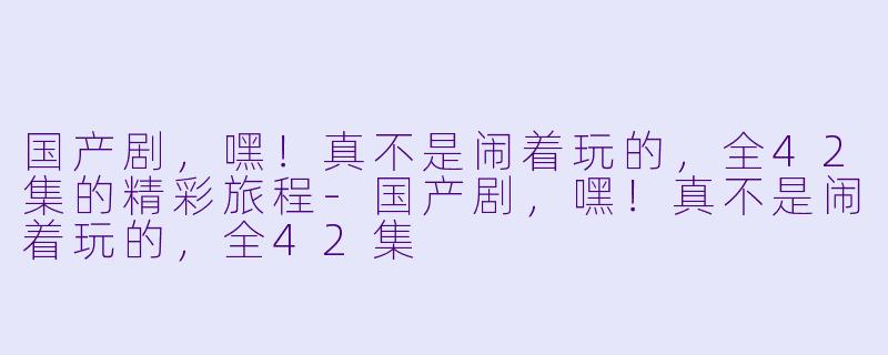 国产剧，嘿！真不是闹着玩的，全42集的精彩旅程-国产剧，嘿！真不是闹着玩的，全42集