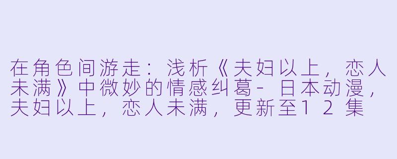 在角色间游走：浅析《夫妇以上，恋人未满》中微妙的情感纠葛-日本动漫，夫妇以上，恋人未满，更新至12集