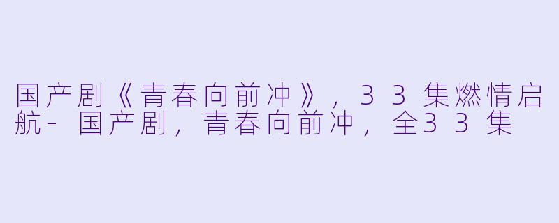国产剧《青春向前冲》，33集燃情启航-国产剧，青春向前冲，全33集