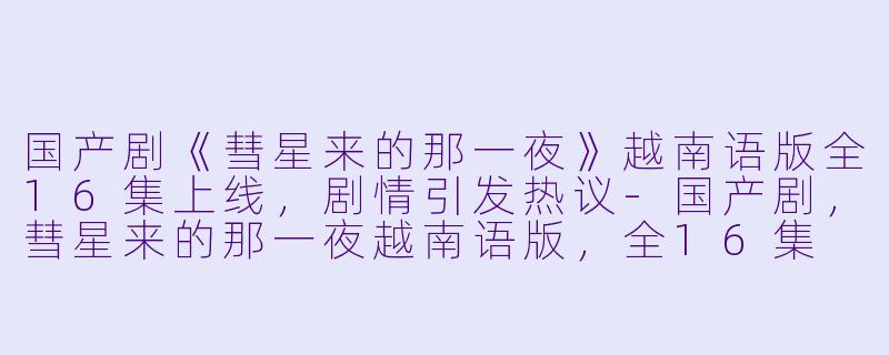 国产剧《彗星来的那一夜》越南语版全16集上线，剧情引发热议-国产剧，彗星来的那一夜越南语版，全16集