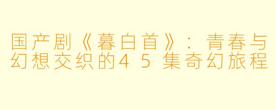 国产剧《暮白首》：青春与幻想交织的45集奇幻旅程