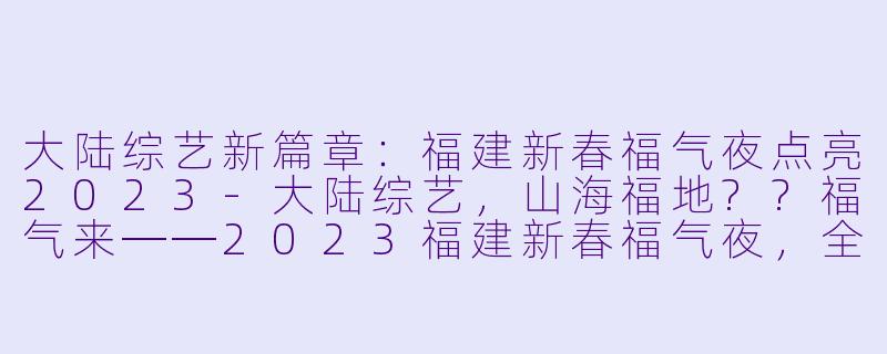 大陆综艺新篇章：福建新春福气夜点亮2023-大陆综艺，山海福地??福气来──2023福建新春福气夜，全1期