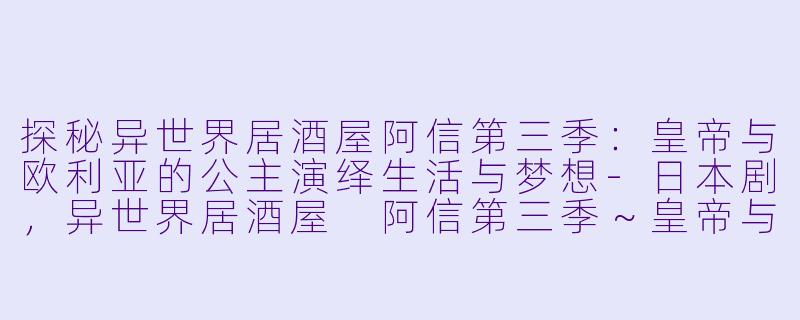 探秘异世界居酒屋阿信第三季：皇帝与欧利亚的公主演绎生活与梦想-日本剧，异世界居酒屋 阿信第三季～皇帝与欧利亚的公主篇～，全10集
