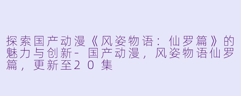 探索国产动漫《风姿物语：仙罗篇》的魅力与创新-国产动漫，风姿物语仙罗篇，更新至20集