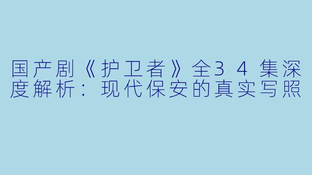 国产剧《护卫者》全34集深度解析：现代保安的真实写照