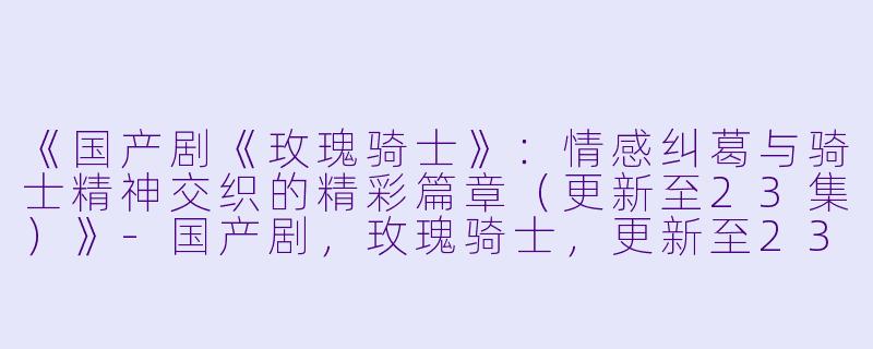 《国产剧《玫瑰骑士》：情感纠葛与骑士精神交织的精彩篇章（更新至23集）》-国产剧，玫瑰骑士，更新至23集