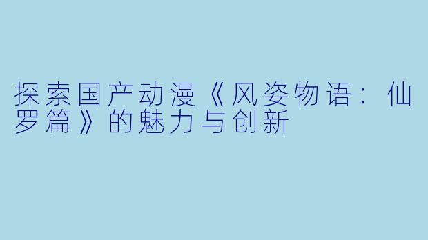 探索国产动漫《风姿物语：仙罗篇》的魅力与创新