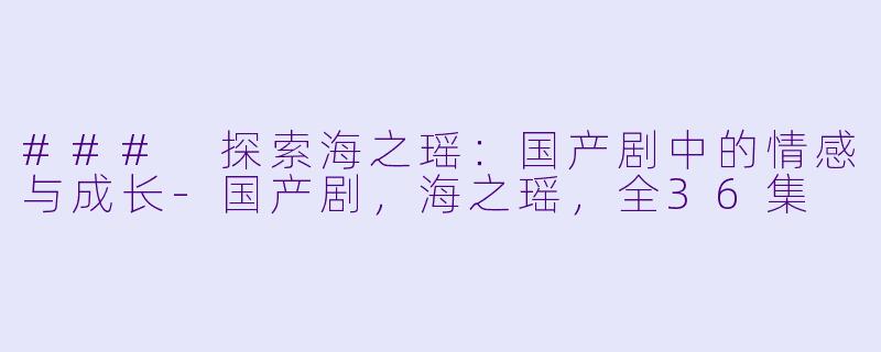 ### 探索海之瑶：国产剧中的情感与成长-国产剧，海之瑶，全36集