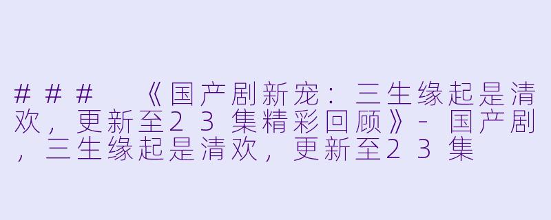 ### 《国产剧新宠：三生缘起是清欢，更新至23集精彩回顾》-国产剧，三生缘起是清欢，更新至23集