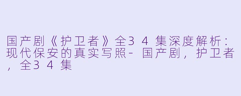 国产剧《护卫者》全34集深度解析：现代保安的真实写照-国产剧，护卫者，全34集