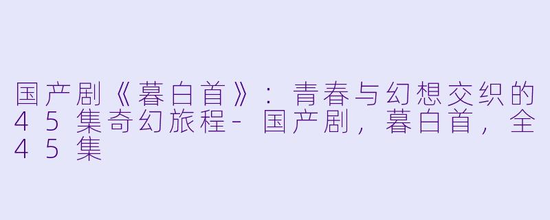 国产剧《暮白首》：青春与幻想交织的45集奇幻旅程-国产剧，暮白首，全45集