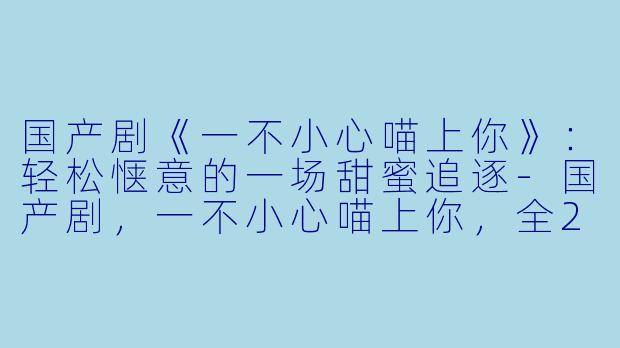 国产剧《一不小心喵上你》：轻松惬意的一场甜蜜追逐-国产剧，一不小心喵上你，全24集